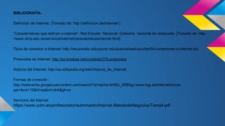 BIBLIOGRAFÌA: 
Definición de Internet. {Tomado de: http://definicion.de/internet/ } 
“Características que definen a internet”. Red Escolar Nacional. Gobierno nacional de venezuela. {Tomado de: http: 
//www.rena.edu.ve/servicios/internet/caracteristicasinternet.html} 
Tipos de conexion a Internet: http://recursostic.educacion.es/usuarios/web/ayudas/54-conexiones-a-internet-bis 
Protocolos de Internet: http://es.kioskea.net/contents/275-protocolos 
Historia del Internet: http://es.wikipedia.org/wiki/Historia_de_Internet 
Formas de conexión : 
http://webcache.googleusercontent.com/search?q=cache:bHiEb_zRB4gJ:www.hgy.es/internet/conex. 
ppt+&cd=15&hl=es&ct=clnk&gl=co 
Servicios del internet: 
https://www.uclm.es/profesorado/raulmmartin/Internet.MetododeNegocios/Tema4.pdf 
 