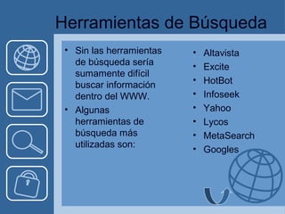 Herramientas de Búsqueda 
• Sin las herramientas 
de búsqueda sería 
sumamente difícil 
buscar información 
dentro del WWW. 
• Algunas 
herramientas de 
búsqueda más 
utilizadas son: 
• Altavista 
• Excite 
• HotBot 
• Infoseek 
• Yahoo 
• Lycos 
• MetaSearch 
• Googles 
 