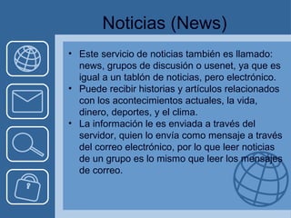 Noticias (News) 
• Este servicio de noticias también es llamado: 
news, grupos de discusión o usenet, ya que es 
igual a un tablón de noticias, pero electrónico. 
• Puede recibir historias y artículos relacionados 
con los acontecimientos actuales, la vida, 
dinero, deportes, y el clima. 
• La información le es enviada a través del 
servidor, quien lo envía como mensaje a través 
del correo electrónico, por lo que leer noticias 
de un grupo es lo mismo que leer los mensajes 
de correo. 
 