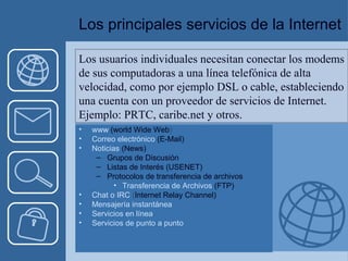 Los principales servicios de la Internet 
Los usuarios individuales necesitan conectar los modems 
de sus computadoras a una línea telefónica de alta 
velocidad, como por ejemplo DSL o cable, estableciendo 
una cuenta con un proveedor de servicios de Internet. 
Ejemplo: PRTC, caribe.net y otros. 
• www (world Wide Web) 
• Correo electrónico (E-Mail) 
• Noticias (News) 
– Grupos de Discusión 
– Listas de Interés (USENET) 
– Protocolos de transferencia de archivos 
• Transferencia de Archivos (FTP) 
• Chat o IRC (Internet Relay Channel) 
• Mensajería instantánea 
• Servicios en línea 
• Servicios de punto a punto 
 
