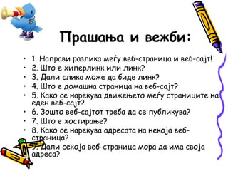 Прашања и вежби: 
• 1. Направи разлика меѓу веб-страница и веб-сајт! 
• 2. Што е хиперлинк или линк? 
• 3. Дали слика може да биде линк? 
• 4. Што е домашна страница на веб-сајт? 
• 5. Како се нарекува движењето меѓу страниците на 
еден веб-сајт? 
• 6. Зошто веб-сајтот треба да се публикува? 
• 7. Што е хостирање? 
• 8. Како се нарекува адресата на некоја веб- 
страница? 
• 9. Дали секоја веб-страница мора да има своја 
адреса? 
 