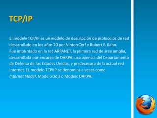 TCP/IP 
El modelo TCP/IP es un modelo de descripción de protocolos de red 
desarrollado en los años 70 por Vinton Cerf y Robert E. Kahn. 
Fue implantado en la red ARPANET, la primera red de área amplia, 
desarrollada por encargo de DARPA, una agencia del Departamento 
de Defensa de los Estados Unidos, y predecesora de la actual red 
Internet. EL modelo TCP/IP se denomina a veces como 
Internet Model, Modelo DoD o Modelo DARPA. 
 