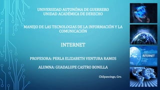 UNIVERSIDAD AUTONÓMA DE GUERRERO 
UNIDAD ACADÉMICA DE DERECHO 
MANEJO DE LAS TECNOLOGIAS DE LA INFORMACIÓN Y LA 
COMUNICACIÓN 
INTERNET 
PROFESORA: PERLA ELIZABETH VENTURA RAMOS 
ALUMNA: GUADALUPE CASTRO BONILLA 
Chilpancingo, Gro. 
 