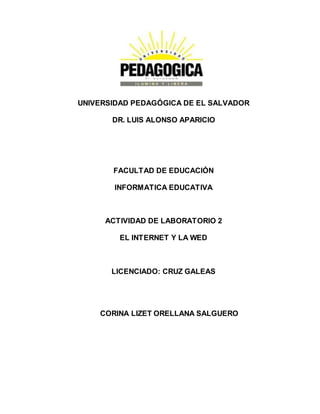 UNIVERSIDAD PEDAGÓGICA DE EL SALVADOR 
DR. LUIS ALONSO APARICIO 
FACULTAD DE EDUCACIÓN 
INFORMATICA EDUCATIVA 
ACTIVIDAD DE LABORATORIO 2 
EL INTERNET Y LA WED 
LICENCIADO: CRUZ GALEAS 
CORINA LIZET ORELLANA SALGUERO 
 
