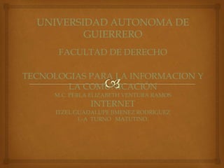 UNIVERSIDAD AUTONOMA DE 
GUIERRERO 
FACULTAD DE DERECHO 
TECNOLOGIAS PARA LA INFORMACION Y 
LA COMUNICACIÓN 
M.C. PERLA ELIZABETH VENTURA RAMOS 
INTERNET 
ITZEL GUADALUPE JIMENEZ RODRIGUEZ 
1.-A TURNO MATUTINO. 
 