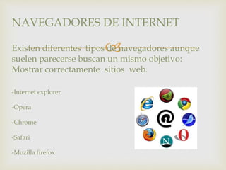 NAVEGADORES DE INTERNET 
 
Existen diferentes tipos de navegadores aunque 
suelen parecerse buscan un mismo objetivo: 
Mostrar correctamente sitios web. 
-Internet explorer 
-Opera 
-Chrome 
-Safari 
-Mozilla firefox 
 