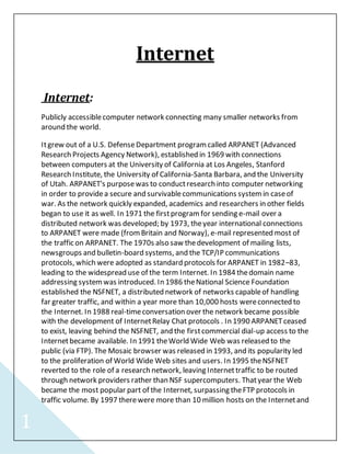 1 
Internet 
Internet: 
Publicly accessible computer network connecting many smaller networks from 
around the world. 
It grew out of a U.S. Defense Department program called ARPANET (Advanced 
Research Projects Agency Network), established in 1969 with connections 
between computers at the University of California at Los Angeles, Stanford 
Research Institute, the University of California-Santa Barbara, and the University 
of Utah. ARPANET's purpose was to conduct research into computer networking 
in order to provide a secure and survivable communications system in case of 
war. As the network quickly expanded, academics and researchers in other fields 
began to use it as well. In 1971 the first program for sending e-mail over a 
distributed network was developed; by 1973, the year international connections 
to ARPANET were made (from Britain and Norway), e-mail represented most of 
the traffic on ARPANET. The 1970s also saw the development of mailing lists, 
newsgroups and bulletin-board systems, and the TCP/IP communications 
protocols, which were adopted as standard protocols for ARPANET in 1982–83, 
leading to the widespread use of the term Internet. In 1984 the domain name 
addressing system was introduced. In 1986 the National Science Foundation 
established the NSFNET, a distributed network of networks capable of handling 
far greater traffic, and within a year more than 10,000 hosts were connected to 
the Internet. In 1988 real-time conversation over the network became possible 
with the development of Internet Relay Chat protocols . In 1990 ARPANET ceased 
to exist, leaving behind the NSFNET, and the first commercial dial-up access to the 
Internet became available. In 1991 the World Wide Web was released to the 
public (via FTP). The Mosaic browser was released in 1993, and its popularity led 
to the proliferation of World Wide Web sites and users. In 1995 the NSFNET 
reverted to the role of a research network, leaving Internet traffic to be routed 
through network providers rather than NSF supercomputers. That year the Web 
became the most popular part of the Internet, surpassing the FTP protocols in 
traffic volume. By 1997 there were more than 10 million hosts on the Internet and 
 