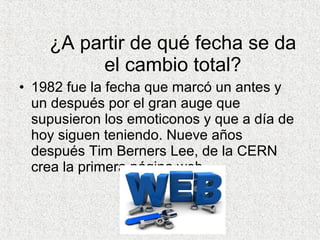 ¿A partir de qué fecha se da
el cambio total?
• 1982 fue la fecha que marcó un antes y
un después por el gran auge que
supusieron los emoticonos y que a día de
hoy siguen teniendo. Nueve años
después Tim Berners Lee, de la CERN
crea la primera página web.
 