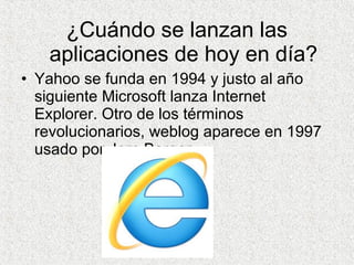 ¿Cuándo se lanzan las
aplicaciones de hoy en día?
• Yahoo se funda en 1994 y justo al año
siguiente Microsoft lanza Internet
Explorer. Otro de los términos
revolucionarios, weblog aparece en 1997
usado por Jorn Barger.
 