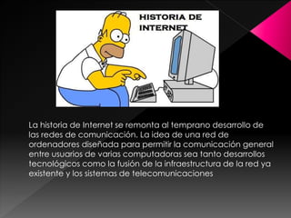 La historia de Internet se remonta al temprano desarrollo de
las redes de comunicación. La idea de una red de
ordenadores diseñada para permitir la comunicación general
entre usuarios de varias computadoras sea tanto desarrollos
tecnológicos como la fusión de la infraestructura de la red ya
existente y los sistemas de telecomunicaciones