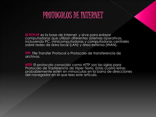 El TCP/IP es la base de Internet, y sirve para enlazar
computadoras que utilizan diferentes sistemas operativos,
incluyendo PC, minicomputadoras y computadoras centrales
sobre redes de área local (LAN) y área extensa (WAN).
FTP: File Transfer Protocol o Protocolo de transferencia de
archivos.
HTTP El protocolo conocido como HTTP son las siglas para
Protocolo de Trasferencia de Hiper Texto. Estas cuatro letras
probablemente estén en minúsculas en la barra de direcciones
del navegador en el que lees este artículo.