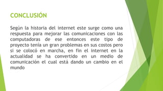 CONCLUSIÓN 
Según la historia del internet este surge como una 
respuesta para mejorar las comunicaciones con las 
computadoras de ese entonces este tipo de 
proyecto tenía un gran problemas en sus costos pero 
si se colocó en marcha, en fin el internet en la 
actualidad se ha convertido en un medio de 
comunicación el cual está dando un cambio en el 
mundo 
 