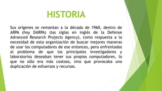 HISTORIA 
Sus orígenes se remontan a la década de 1960, dentro de 
ARPA (hoy DARPA) (las siglas en inglés de la Defense 
Advanced Research Projects Agency), como respuesta a la 
necesidad de esta organización de buscar mejores maneras 
de usar los computadores de ese entonces, pero enfrentados 
al problema de que los principales investigadores y 
laboratorios deseaban tener sus propios computadores, lo 
que no sólo era más costoso, sino que provocaba una 
duplicación de esfuerzos y recursos. 
 