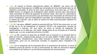  1972: Se realizó la Primera demostración pública de ARPANET, una nueva red de 
comunicaciones financiada por la DARPA que funcionaba de forma distribuida sobre la red 
telefónica conmutada. El éxito de ésta nueva arquitectura sirvió para que, en 1973, la 
DARPA iniciara un programa de investigación sobre posibles técnicas para interconectar 
redes (orientadas al tráfico de paquetes) de distintas clases. Para este fin, desarrollaron 
nuevos protocolos de comunicaciones que permitiesen este intercambio de información de 
forma "transparente" para las computadoras conectadas. De la filosofía del proyecto surgió 
el nombre de "Internet", que se aplicó al sistema de redes interconectadas mediante los 
protocolos TCP e IP. 
 1983: El 1 de enero, ARPANET cambió el protocolo NCP por TCP/IP. Ese mismo año, se creó 
el IAB con el fin de estandarizar el protocolo TCP/IP y de proporcionar recursos de 
investigación a Internet. Por otra parte, se centró la función de asignación de 
identificadores en la IANA que, más tarde, delegó parte de sus funciones en el Internet 
registry que, a su vez, proporciona servicios a los DNS. 
 1986: La NSF comenzó el desarrollo de NSFNET que se convirtió en la principal Red en 
árbol de Internet, complementada después con las redes NSINET y ESNET, todas ellas en 
Estados Unidos. Paralelamente, otras redes troncales en Europa, tanto públicas como 
comerciales, junto con las americanas formaban el esqueleto básico ("backbone") de 
Internet. 
 1989: Con la integración de los protocolos OSI en la arquitectura de Internet, se inició la 
tendencia actual de permitir no sólo la interconexión de redes de estructuras dispares, 
sino también la de facilitar el uso de distintos protocolos de comunicaciones. 
 