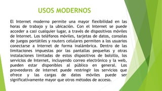 USOS MODERNOS 
El Internet moderno permite una mayor flexibilidad en las 
horas de trabajo y la ubicación. Con el Internet se puede 
acceder a casi cualquier lugar, a través de dispositivos móviles 
de Internet. Los teléfonos móviles, tarjetas de datos, consolas 
de juegos portátiles y routers celulares permiten a los usuarios 
conectarse a Internet de forma inalámbrica. Dentro de las 
limitaciones impuestas por las pantallas pequeñas y otras 
instalaciones limitadas de estos dispositivos de bolsillo, los 
servicios de Internet, incluyendo correo electrónico y la web, 
pueden estar disponibles al público en general. Los 
proveedores de internet puede restringir los servicios que 
ofrece y las cargas de datos móviles puede ser 
significativamente mayor que otros métodos de acceso. 
 