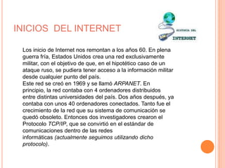 INICIOS DEL INTERNET 
Los inicio de Internet nos remontan a los años 60. En plena 
guerra fría, Estados Unidos crea una red exclusivamente 
militar, con el objetivo de que, en el hipotético caso de un 
ataque ruso, se pudiera tener acceso a la información militar 
desde cualquier punto del país. 
Este red se creó en 1969 y se llamó ARPANET. En 
principio, la red contaba con 4 ordenadores distribuidos 
entre distintas universidades del país. Dos años después, ya 
contaba con unos 40 ordenadores conectados. Tanto fue el 
crecimiento de la red que su sistema de comunicación se 
quedó obsoleto. Entonces dos investigadores crearon el 
Protocolo TCP/IP, que se convirtió en el estándar de 
comunicaciones dentro de las redes 
informáticas (actualmente seguimos utilizando dicho 
protocolo). 
 