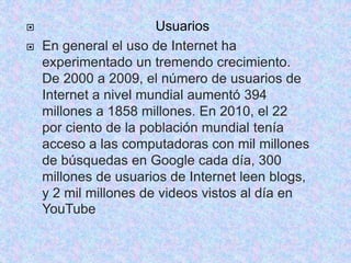  Usuarios 
 En general el uso de Internet ha 
experimentado un tremendo crecimiento. 
De 2000 a 2009, el número de usuarios de 
Internet a nivel mundial aumentó 394 
millones a 1858 millones. En 2010, el 22 
por ciento de la población mundial tenía 
acceso a las computadoras con mil millones 
de búsquedas en Google cada día, 300 
millones de usuarios de Internet leen blogs, 
y 2 mil millones de videos vistos al día en 
YouTube 
 