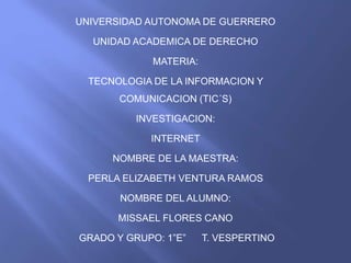 UNIVERSIDAD AUTONOMA DE GUERRERO 
UNIDAD ACADEMICA DE DERECHO 
MATERIA: 
TECNOLOGIA DE LA INFORMACION Y 
COMUNICACION (TIC´S) 
INVESTIGACION: 
INTERNET 
NOMBRE DE LA MAESTRA: 
PERLA ELIZABETH VENTURA RAMOS 
NOMBRE DEL ALUMNO: 
MISSAEL FLORES CANO 
GRADO Y GRUPO: 1”E” T. VESPERTINO 
 