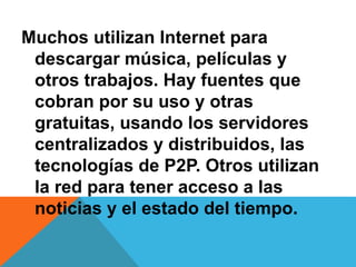 Muchos utilizan Internet para 
descargar música, películas y 
otros trabajos. Hay fuentes que 
cobran por su uso y otras 
gratuitas, usando los servidores 
centralizados y distribuidos, las 
tecnologías de P2P. Otros utilizan 
la red para tener acceso a las 
noticias y el estado del tiempo. 
 