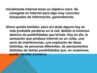 Inicialmente Internet tenía un objetivo claro. Se 
navegaba en Internet para algo muy concreto: 
búsquedas de información, generalmente. 
Ahora quizás también, pero sin duda alguna hoy es 
más probable perderse en la red, debido al inmenso 
abanico de posibilidades que brinda. Hoy en día, la 
sensación que produce Internet es un ruido, una 
serie de interferencias, una explosión de ideas 
distintas, de personas diferentes, de pensamientos 
distintos de tantas posibilidades que, en ocasiones, 
puede resultar excesivo. 
 
