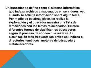 Un buscador se define como el sistema informático 
que indexa archivos almacenados en servidores web 
cuando se solicita información sobre algún tema. 
Por medio de palabras clave, se realiza la 
exploración y el buscador muestra una lista de 
direcciones con los temas relacionados. Existen 
diferentes formas de clasificar los buscadores 
según el proceso de sondeo que realizan. La 
clasificación más frecuente los divide en: índices o 
directorios temáticos, motores de búsqueda y 
metabuscadores. 
 