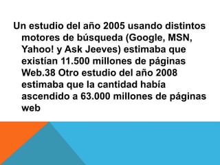 Un estudio del año 2005 usando distintos 
motores de búsqueda (Google, MSN, 
Yahoo! y Ask Jeeves) estimaba que 
existían 11.500 millones de páginas 
Web.38 Otro estudio del año 2008 
estimaba que la cantidad había 
ascendido a 63.000 millones de páginas 
web 
 