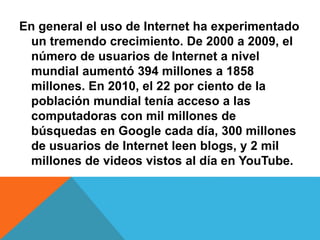 En general el uso de Internet ha experimentado 
un tremendo crecimiento. De 2000 a 2009, el 
número de usuarios de Internet a nivel 
mundial aumentó 394 millones a 1858 
millones. En 2010, el 22 por ciento de la 
población mundial tenía acceso a las 
computadoras con mil millones de 
búsquedas en Google cada día, 300 millones 
de usuarios de Internet leen blogs, y 2 mil 
millones de videos vistos al día en YouTube. 
 