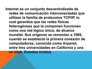 Internet es un conjunto descentralizado de 
redes de comunicación interconectadas que 
utilizan la familia de protocolos TCP/IP, lo 
cual garantiza que las redes físicas 
heterogéneas que la componen funcionen 
como una red lógica única, de alcance 
mundial. Sus orígenes se remontan a 1969, 
cuando se estableció la primera conexión de 
computadoras, conocida como Arpanet, 
entre tres universidades en California y una 
en Utah, Estados Unidos. 
 