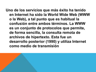Uno de los servicios que más éxito ha tenido 
en Internet ha sido la World Wide Web (WWW 
o la Web), a tal punto que es habitual la 
confusión entre ambos términos. La WWW 
es un conjunto de protocolos que permite, 
de forma sencilla, la consulta remota de 
archivos de hipertexto. Esta fue un 
desarrollo posterior (1990) y utiliza Internet 
como medio de transmisión 
 