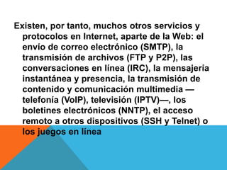 Existen, por tanto, muchos otros servicios y 
protocolos en Internet, aparte de la Web: el 
envío de correo electrónico (SMTP), la 
transmisión de archivos (FTP y P2P), las 
conversaciones en línea (IRC), la mensajería 
instantánea y presencia, la transmisión de 
contenido y comunicación multimedia — 
telefonía (VoIP), televisión (IPTV)—, los 
boletines electrónicos (NNTP), el acceso 
remoto a otros dispositivos (SSH y Telnet) o 
los juegos en línea 
 