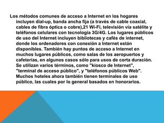 Los métodos comunes de acceso a Internet en los hogares 
incluyen dial-up, banda ancha fija (a través de cable coaxial, 
cables de fibra óptica o cobre),21 Wi-Fi, televisión vía satélite y 
teléfonos celulares con tecnología 3G/4G. Los lugares públicos 
de uso del Internet incluyen bibliotecas y cafés de internet, 
donde los ordenadores con conexión a Internet están 
disponibles. También hay puntos de acceso a Internet en 
muchos lugares públicos, como salas de los aeropuertos y 
cafeterías, en algunos casos sólo para usos de corta duración. 
Se utilizan varios términos, como "kiosco de Internet", 
"terminal de acceso público", y "teléfonos públicos Web". 
Muchos hoteles ahora también tienen terminales de uso 
público, las cuales por lo general basados en honorarios. 
 