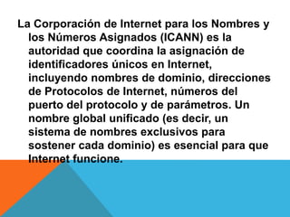 La Corporación de Internet para los Nombres y 
los Números Asignados (ICANN) es la 
autoridad que coordina la asignación de 
identificadores únicos en Internet, 
incluyendo nombres de dominio, direcciones 
de Protocolos de Internet, números del 
puerto del protocolo y de parámetros. Un 
nombre global unificado (es decir, un 
sistema de nombres exclusivos para 
sostener cada dominio) es esencial para que 
Internet funcione. 
 
