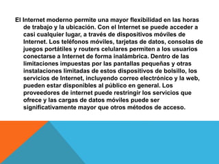 El Internet moderno permite una mayor flexibilidad en las horas 
de trabajo y la ubicación. Con el Internet se puede acceder a 
casi cualquier lugar, a través de dispositivos móviles de 
Internet. Los teléfonos móviles, tarjetas de datos, consolas de 
juegos portátiles y routers celulares permiten a los usuarios 
conectarse a Internet de forma inalámbrica. Dentro de las 
limitaciones impuestas por las pantallas pequeñas y otras 
instalaciones limitadas de estos dispositivos de bolsillo, los 
servicios de Internet, incluyendo correo electrónico y la web, 
pueden estar disponibles al público en general. Los 
proveedores de internet puede restringir los servicios que 
ofrece y las cargas de datos móviles puede ser 
significativamente mayor que otros métodos de acceso. 
 