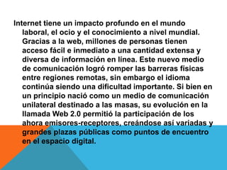 Internet tiene un impacto profundo en el mundo 
laboral, el ocio y el conocimiento a nivel mundial. 
Gracias a la web, millones de personas tienen 
acceso fácil e inmediato a una cantidad extensa y 
diversa de información en línea. Este nuevo medio 
de comunicación logró romper las barreras físicas 
entre regiones remotas, sin embargo el idioma 
continúa siendo una dificultad importante. Si bien en 
un principio nació como un medio de comunicación 
unilateral destinado a las masas, su evolución en la 
llamada Web 2.0 permitió la participación de los 
ahora emisores-receptores, creándose así variadas y 
grandes plazas públicas como puntos de encuentro 
en el espacio digital. 
 
