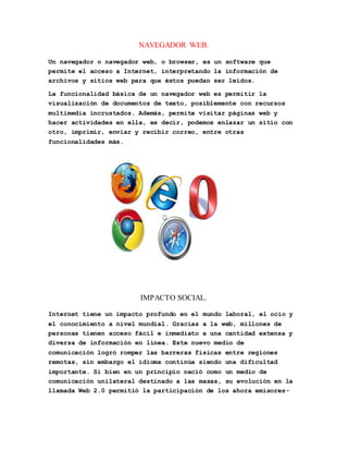 NAVEGADOR WEB. 
Un navegador o navegador web, o browser, es un software que 
permite el acceso a Internet, interpretando la información de 
archivos y sitios web para que éstos puedan ser leídos. 
La funcionalidad básica de un navegador web es permitir la 
visualización de documentos de texto, posiblemente con recursos 
multimedia incrustados. Además, permite visitar páginas web y 
hacer actividades en ella, es decir, podemos enlazar un sitio con 
otro, imprimir, enviar y recibir correo, entre otras 
funcionalidades más. 
IMPACTO SOCIAL. 
Internet tiene un impacto profundo en el mundo laboral, el ocio y 
el conocimiento a nivel mundial. Gracias a la web, millones de 
personas tienen acceso fácil e inmediato a una cantidad extensa y 
diversa de información en línea. Este nuevo medio de 
comunicación logró romper las barreras físicas entre regiones 
remotas, sin embargo el idioma continúa siendo una dificultad 
importante. Si bien en un principio nació como un medio de 
comunicación unilateral destinado a las masas, su evolución en la 
llamada Web 2.0 permitió la participación de los ahora emisores- 
 