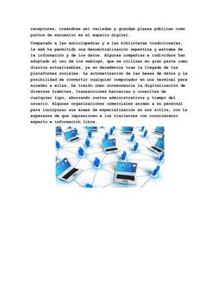 receptores, creándose así variadas y grandes plazas públicas como 
puntos de encuentro en el espacio digital. 
Comparado a las enciclopedias y a las bibliotecas tradicionales, 
la web ha permitido una descentralización repentina y extrema de 
la información y de los datos. Algunas compañías e individuos han 
adoptado el uso de los weblogs, que se utilizan en gran parte como 
diarios actualizables, ya en decadencia tras la llegada de las 
plataformas sociales. La automatización de las bases de datos y la 
posibilidad de convertir cualquier computador en una terminal para 
acceder a ellas, ha traído como consecuencia la digitalización de 
diversos trámites, transacciones bancarias o consultas de 
cualquier tipo, ahorrando costos administrativos y tiempo del 
usuario. Algunas organizaciones comerciales animan a su personal 
para incorporar sus áreas de especialización en sus sitios, con la 
esperanza de que impresionen a los visitantes con conocimiento 
experto e información libre. 
