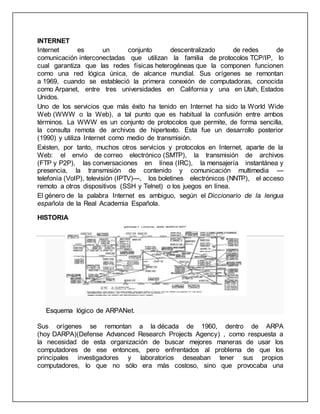 INTERNET 
Internet es un conjunto descentralizado de redes de 
comunicación interconectadas que utilizan la familia de protocolos TCP/IP, lo 
cual garantiza que las redes físicas heterogéneas que la componen funcionen 
como una red lógica única, de alcance mundial. Sus orígenes se remontan 
a 1969, cuando se estableció la primera conexión de computadoras, conocida 
como Arpanet, entre tres universidades en California y una en Utah, Estados 
Unidos. 
Uno de los servicios que más éxito ha tenido en Internet ha sido la World Wide 
Web (WWW o la Web), a tal punto que es habitual la confusión entre ambos 
términos. La WWW es un conjunto de protocolos que permite, de forma sencilla, 
la consulta remota de archivos de hipertexto. Esta fue un desarrollo posterior 
(1990) y utiliza Internet como medio de transmisión. 
Existen, por tanto, muchos otros servicios y protocolos en Internet, aparte de la 
Web: el envío de correo electrónico (SMTP), la transmisión de archivos 
(FTP y P2P), las conversaciones en línea (IRC), la mensajería instantánea y 
presencia, la transmisión de contenido y comunicación multimedia — 
telefonía (VoIP), televisión (IPTV)—, los boletines electrónicos (NNTP), el acceso 
remoto a otros dispositivos (SSH y Telnet) o los juegos en línea. 
El género de la palabra Internet es ambiguo, según el Diccionario de la lengua 
española de la Real Academia Española. 
HISTORIA 
Esquema lógico de ARPANet. 
Sus orígenes se remontan a la década de 1960, dentro de ARPA 
(hoy DARPA)(Defense Advanced Research Projects Agency) , como respuesta a 
la necesidad de esta organización de buscar mejores maneras de usar los 
computadores de ese entonces, pero enfrentados al problema de que los 
principales investigadores y laboratorios deseaban tener sus propios 
computadores, lo que no sólo era más costoso, sino que provocaba una 
 