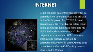 IINNTTEERRNNEETT 
Es un conjunto descentralizado de redes de 
comunicación interconectadas que utilizan 
la familia de protocolos TCP/IP, lo cual 
garantiza que las redes físicas heterogenias 
que la componen funcionen como una red 
lógica única, de alcance mundial. Sus 
orígenes se remontan a 1969 , cuando se 
estableció la primera conexión de 
computadoras, conocida como Apante entre 
tres universidades en California y una en 
Utah Estados Unidos 
 