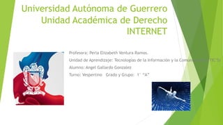 Universidad Autónoma de Guerrero 
Unidad Académica de Derecho 
INTERNET 
Profesora: Perla Elizabeth Ventura Ramos. 
Unidad de Aprendizaje: Tecnologías de la Información y la Comunicación ( TIC’S) 
Alumno: Angel Gallardo Gonzalez 
Turno: Vespertino Grado y Grupo: 1° “A” 
 