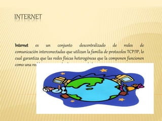 INTERNET 
Internet es un conjunto descentralizado de redes de 
comunicación interconectadas que utilizan la familia de protocolos TCP/IP, lo 
cual garantiza que las redes físicas heterogéneas que la componen funcionen 
como una red lógica única, de alcance mundial. 
 