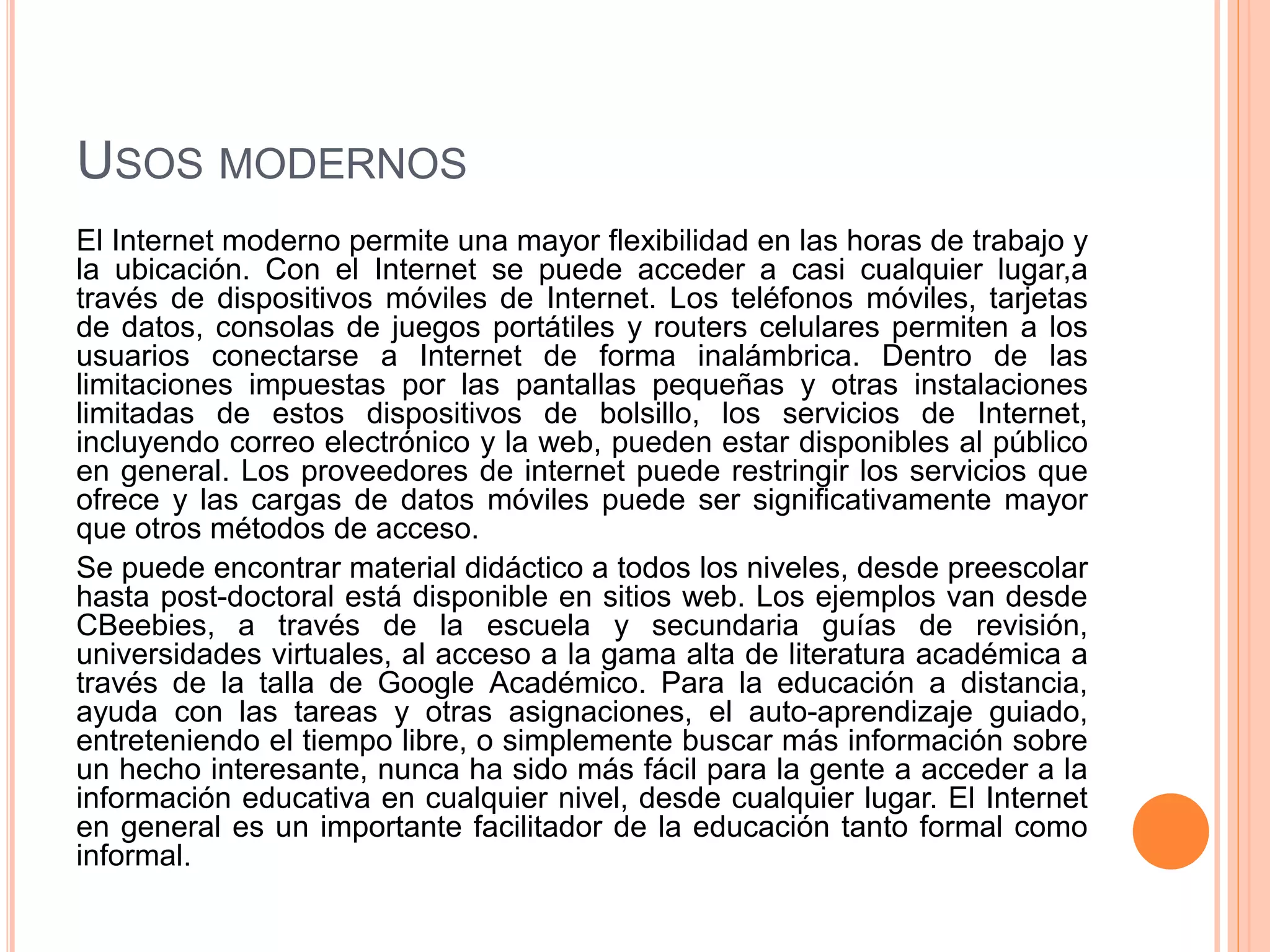 USOS MODERNOS 
El Internet moderno permite una mayor flexibilidad en las horas de trabajo y 
la ubicación. Con el Internet se puede acceder a casi cualquier lugar,a 
través de dispositivos móviles de Internet. Los teléfonos móviles, tarjetas 
de datos, consolas de juegos portátiles y routers celulares permiten a los 
usuarios conectarse a Internet de forma inalámbrica. Dentro de las 
limitaciones impuestas por las pantallas pequeñas y otras instalaciones 
limitadas de estos dispositivos de bolsillo, los servicios de Internet, 
incluyendo correo electrónico y la web, pueden estar disponibles al público 
en general. Los proveedores de internet puede restringir los servicios que 
ofrece y las cargas de datos móviles puede ser significativamente mayor 
que otros métodos de acceso. 
Se puede encontrar material didáctico a todos los niveles, desde preescolar 
hasta post-doctoral está disponible en sitios web. Los ejemplos van desde 
CBeebies, a través de la escuela y secundaria guías de revisión, 
universidades virtuales, al acceso a la gama alta de literatura académica a 
través de la talla de Google Académico. Para la educación a distancia, 
ayuda con las tareas y otras asignaciones, el auto-aprendizaje guiado, 
entreteniendo el tiempo libre, o simplemente buscar más información sobre 
un hecho interesante, nunca ha sido más fácil para la gente a acceder a la 
información educativa en cualquier nivel, desde cualquier lugar. El Internet 
en general es un importante facilitador de la educación tanto formal como 
informal. 
 