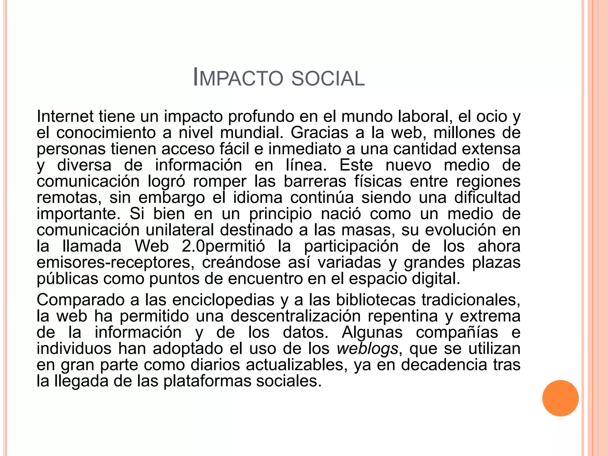 IMPACTO SOCIAL 
Internet tiene un impacto profundo en el mundo laboral, el ocio y 
el conocimiento a nivel mundial. Gracias a la web, millones de 
personas tienen acceso fácil e inmediato a una cantidad extensa 
y diversa de información en línea. Este nuevo medio de 
comunicación logró romper las barreras físicas entre regiones 
remotas, sin embargo el idioma continúa siendo una dificultad 
importante. Si bien en un principio nació como un medio de 
comunicación unilateral destinado a las masas, su evolución en 
la llamada Web 2.0permitió la participación de los ahora 
emisores-receptores, creándose así variadas y grandes plazas 
públicas como puntos de encuentro en el espacio digital. 
Comparado a las enciclopedias y a las bibliotecas tradicionales, 
la web ha permitido una descentralización repentina y extrema 
de la información y de los datos. Algunas compañías e 
individuos han adoptado el uso de los weblogs, que se utilizan 
en gran parte como diarios actualizables, ya en decadencia tras 
la llegada de las plataformas sociales. 
 