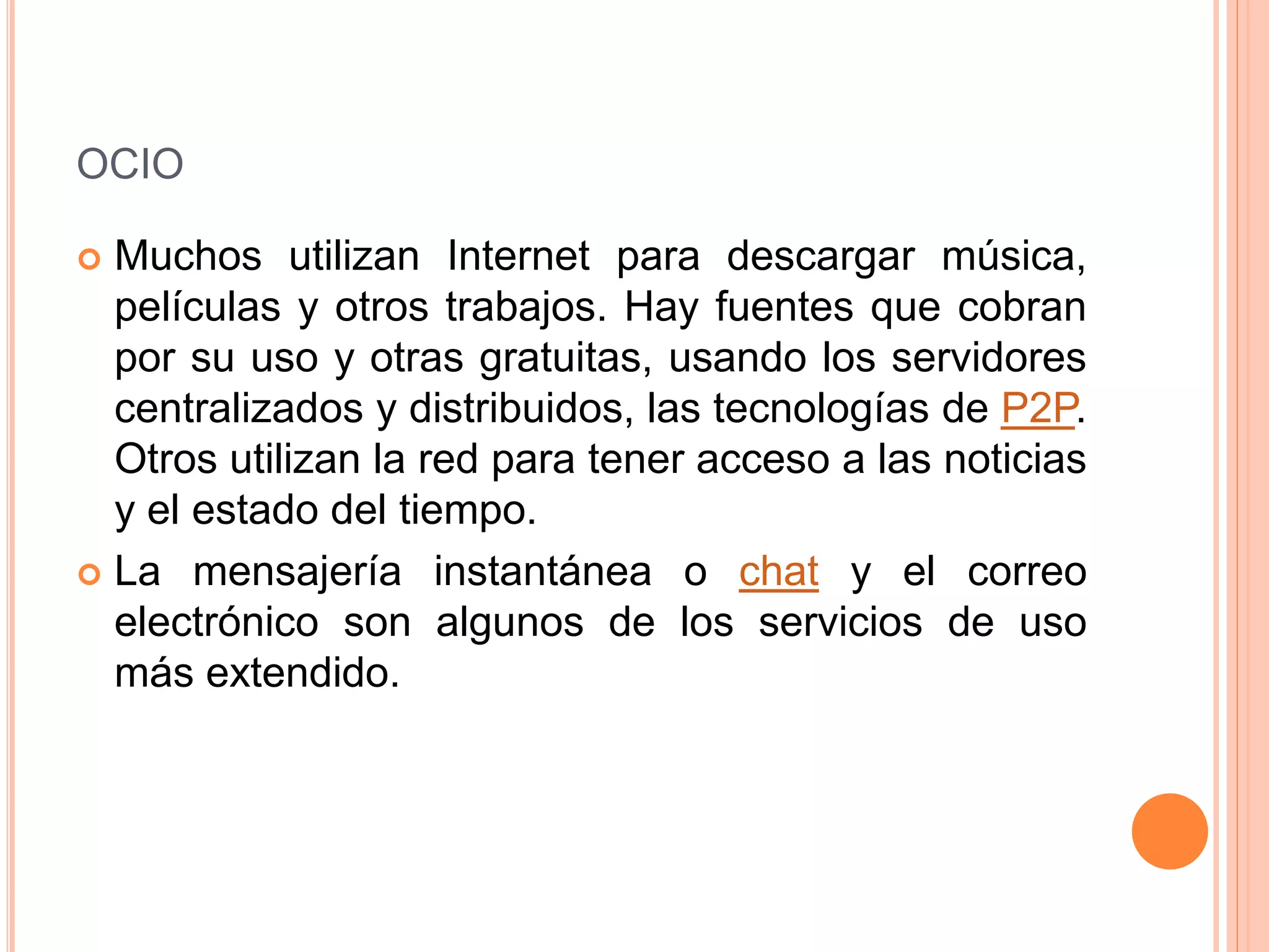 OCIO 
 Muchos utilizan Internet para descargar música, 
películas y otros trabajos. Hay fuentes que cobran 
por su uso y otras gratuitas, usando los servidores 
centralizados y distribuidos, las tecnologías de P2P. 
Otros utilizan la red para tener acceso a las noticias 
y el estado del tiempo. 
 La mensajería instantánea o chat y el correo 
electrónico son algunos de los servicios de uso 
más extendido. 
 