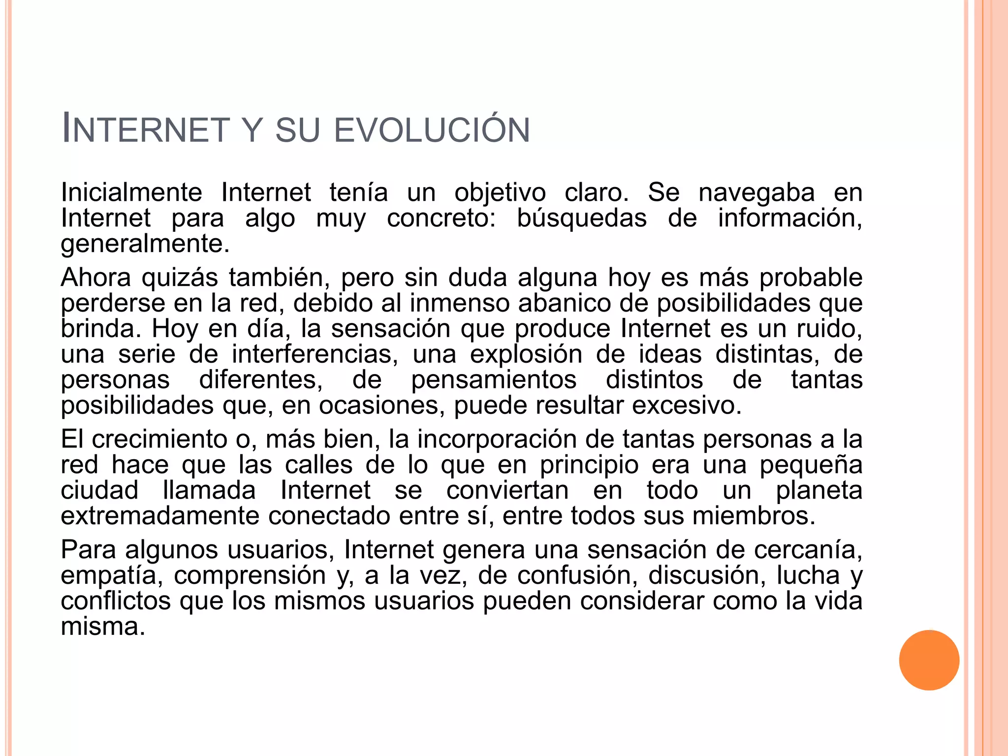 INTERNET Y SU EVOLUCIÓN 
Inicialmente Internet tenía un objetivo claro. Se navegaba en 
Internet para algo muy concreto: búsquedas de información, 
generalmente. 
Ahora quizás también, pero sin duda alguna hoy es más probable 
perderse en la red, debido al inmenso abanico de posibilidades que 
brinda. Hoy en día, la sensación que produce Internet es un ruido, 
una serie de interferencias, una explosión de ideas distintas, de 
personas diferentes, de pensamientos distintos de tantas 
posibilidades que, en ocasiones, puede resultar excesivo. 
El crecimiento o, más bien, la incorporación de tantas personas a la 
red hace que las calles de lo que en principio era una pequeña 
ciudad llamada Internet se conviertan en todo un planeta 
extremadamente conectado entre sí, entre todos sus miembros. 
Para algunos usuarios, Internet genera una sensación de cercanía, 
empatía, comprensión y, a la vez, de confusión, discusión, lucha y 
conflictos que los mismos usuarios pueden considerar como la vida 
misma. 
 