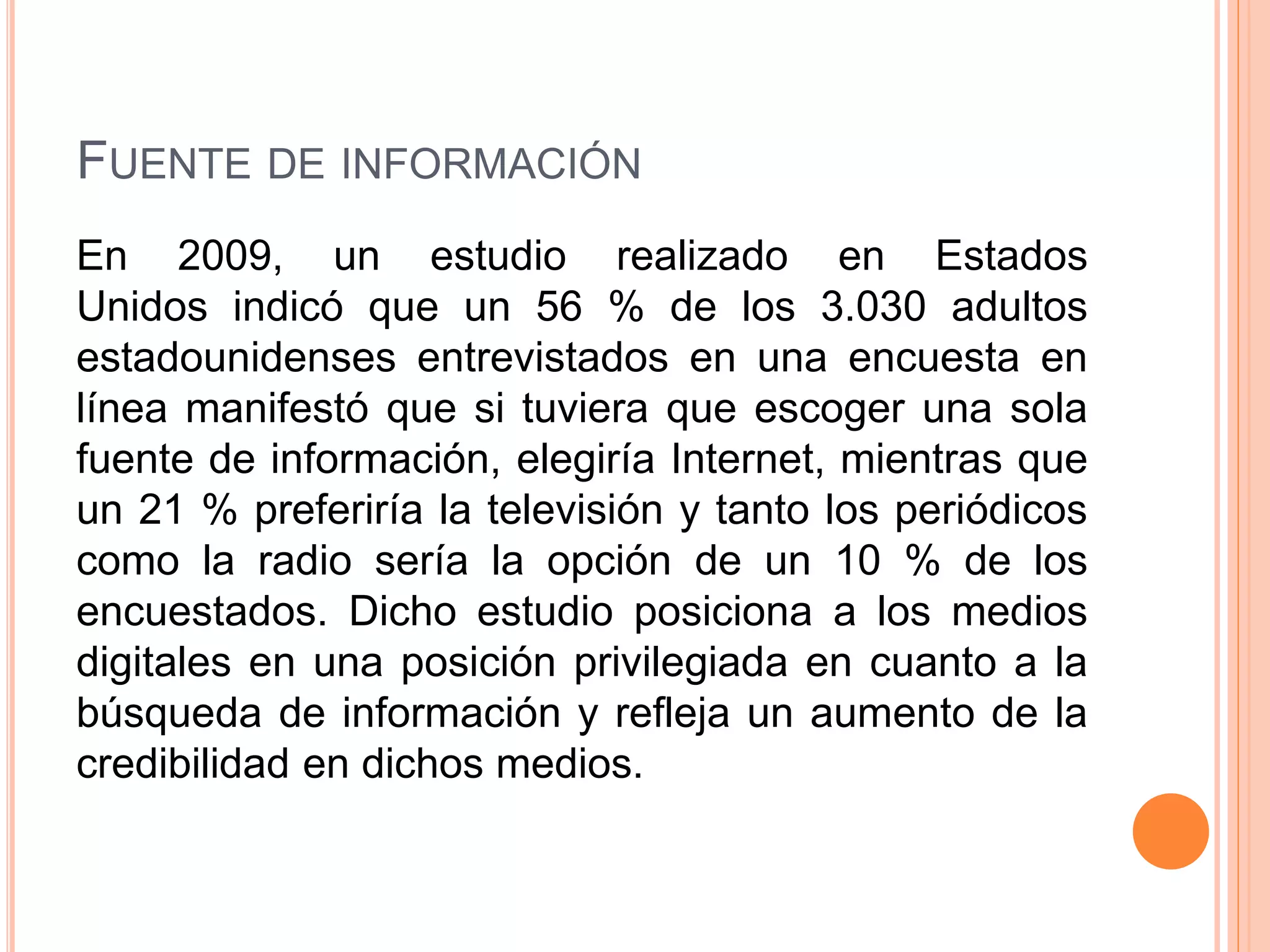 FUENTE DE INFORMACIÓN 
En 2009, un estudio realizado en Estados 
Unidos indicó que un 56 % de los 3.030 adultos 
estadounidenses entrevistados en una encuesta en 
línea manifestó que si tuviera que escoger una sola 
fuente de información, elegiría Internet, mientras que 
un 21 % preferiría la televisión y tanto los periódicos 
como la radio sería la opción de un 10 % de los 
encuestados. Dicho estudio posiciona a los medios 
digitales en una posición privilegiada en cuanto a la 
búsqueda de información y refleja un aumento de la 
credibilidad en dichos medios. 
 