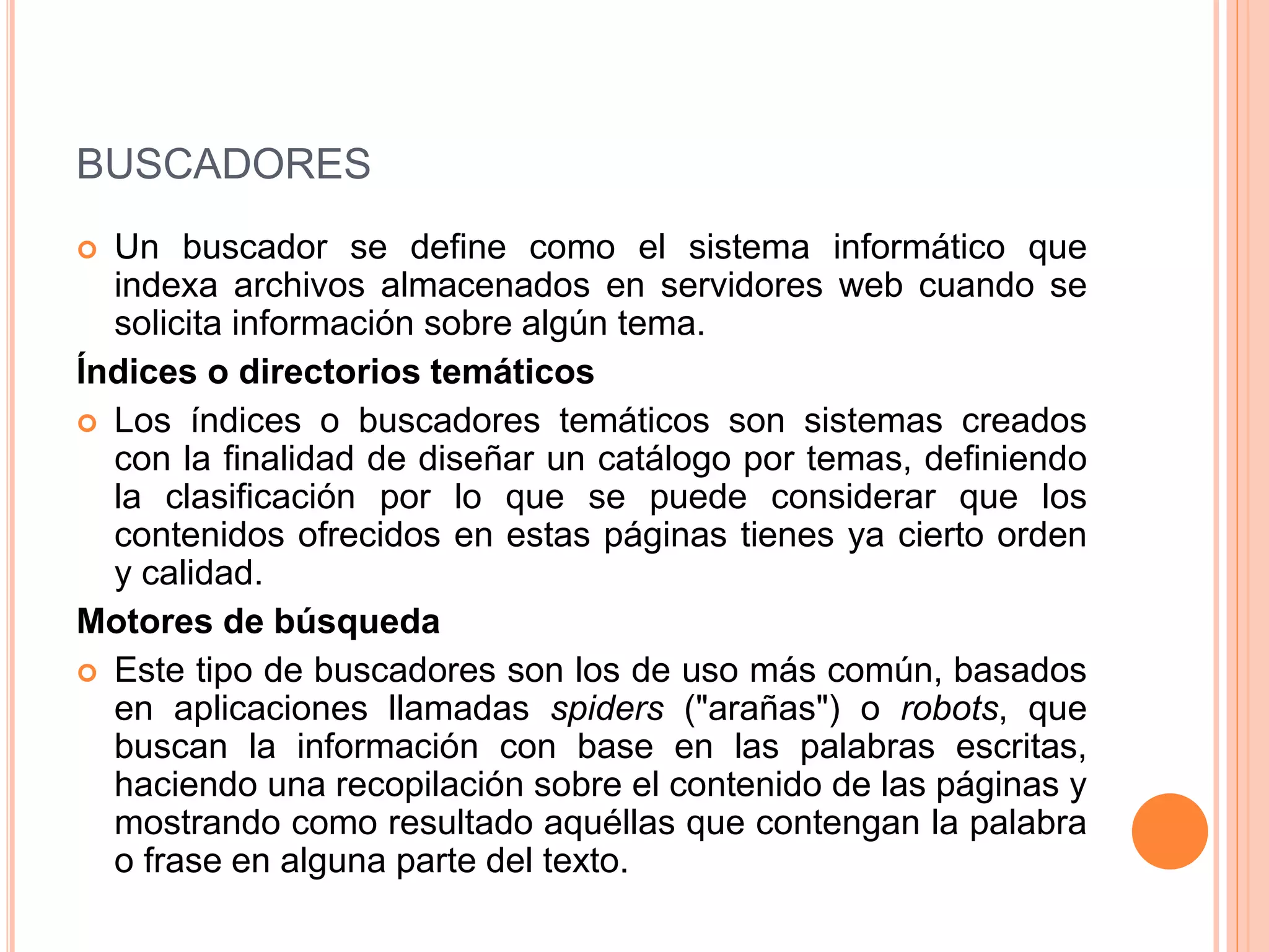 BUSCADORES 
 Un buscador se define como el sistema informático que 
indexa archivos almacenados en servidores web cuando se 
solicita información sobre algún tema. 
Índices o directorios temáticos 
 Los índices o buscadores temáticos son sistemas creados 
con la finalidad de diseñar un catálogo por temas, definiendo 
la clasificación por lo que se puede considerar que los 
contenidos ofrecidos en estas páginas tienes ya cierto orden 
y calidad. 
Motores de búsqueda 
 Este tipo de buscadores son los de uso más común, basados 
en aplicaciones llamadas spiders ("arañas") o robots, que 
buscan la información con base en las palabras escritas, 
haciendo una recopilación sobre el contenido de las páginas y 
mostrando como resultado aquéllas que contengan la palabra 
o frase en alguna parte del texto. 
 