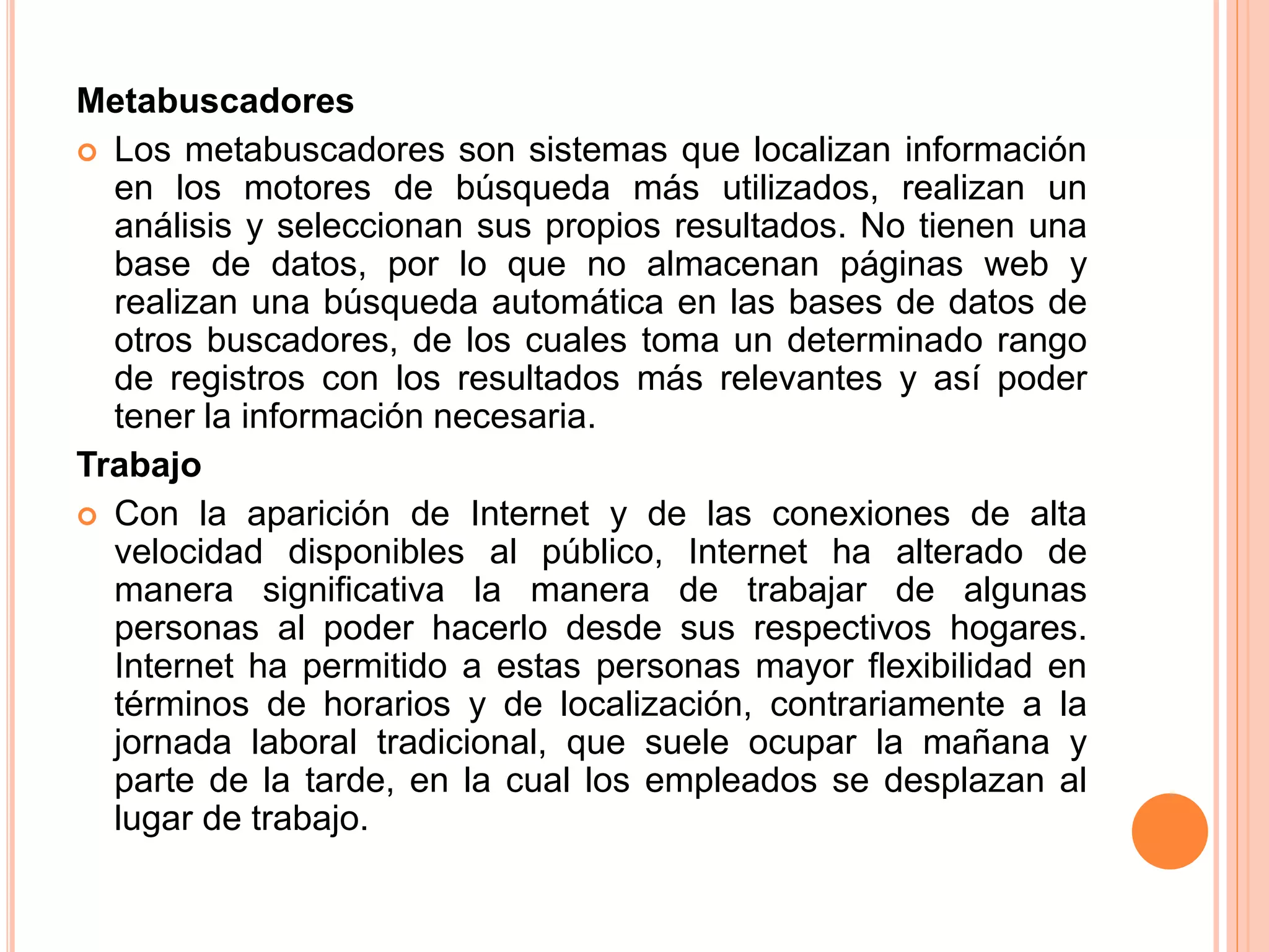 Metabuscadores 
 Los metabuscadores son sistemas que localizan información 
en los motores de búsqueda más utilizados, realizan un 
análisis y seleccionan sus propios resultados. No tienen una 
base de datos, por lo que no almacenan páginas web y 
realizan una búsqueda automática en las bases de datos de 
otros buscadores, de los cuales toma un determinado rango 
de registros con los resultados más relevantes y así poder 
tener la información necesaria. 
Trabajo 
 Con la aparición de Internet y de las conexiones de alta 
velocidad disponibles al público, Internet ha alterado de 
manera significativa la manera de trabajar de algunas 
personas al poder hacerlo desde sus respectivos hogares. 
Internet ha permitido a estas personas mayor flexibilidad en 
términos de horarios y de localización, contrariamente a la 
jornada laboral tradicional, que suele ocupar la mañana y 
parte de la tarde, en la cual los empleados se desplazan al 
lugar de trabajo. 
 