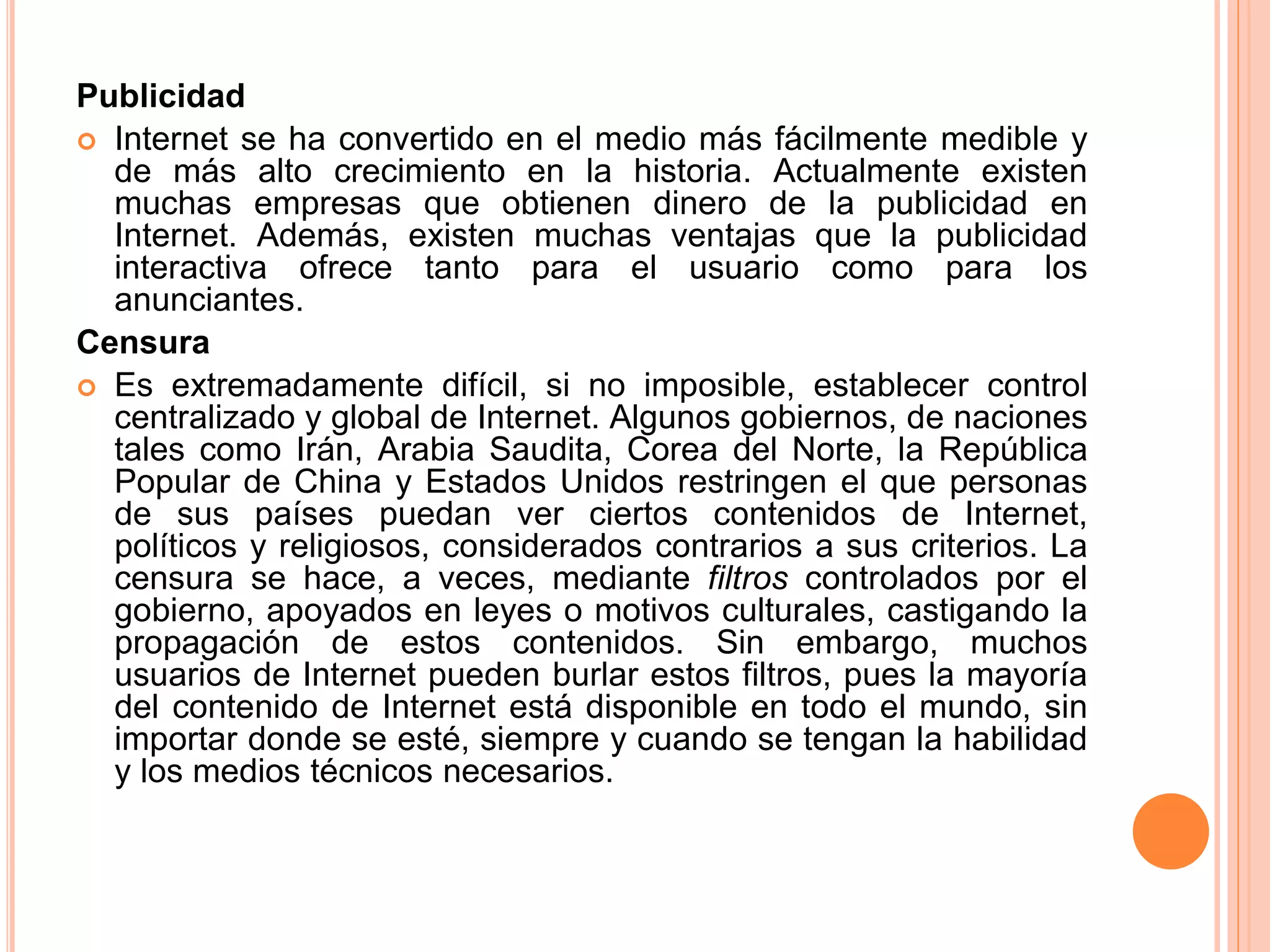 Publicidad 
 Internet se ha convertido en el medio más fácilmente medible y 
de más alto crecimiento en la historia. Actualmente existen 
muchas empresas que obtienen dinero de la publicidad en 
Internet. Además, existen muchas ventajas que la publicidad 
interactiva ofrece tanto para el usuario como para los 
anunciantes. 
Censura 
 Es extremadamente difícil, si no imposible, establecer control 
centralizado y global de Internet. Algunos gobiernos, de naciones 
tales como Irán, Arabia Saudita, Corea del Norte, la República 
Popular de China y Estados Unidos restringen el que personas 
de sus países puedan ver ciertos contenidos de Internet, 
políticos y religiosos, considerados contrarios a sus criterios. La 
censura se hace, a veces, mediante filtros controlados por el 
gobierno, apoyados en leyes o motivos culturales, castigando la 
propagación de estos contenidos. Sin embargo, muchos 
usuarios de Internet pueden burlar estos filtros, pues la mayoría 
del contenido de Internet está disponible en todo el mundo, sin 
importar donde se esté, siempre y cuando se tengan la habilidad 
y los medios técnicos necesarios. 
 