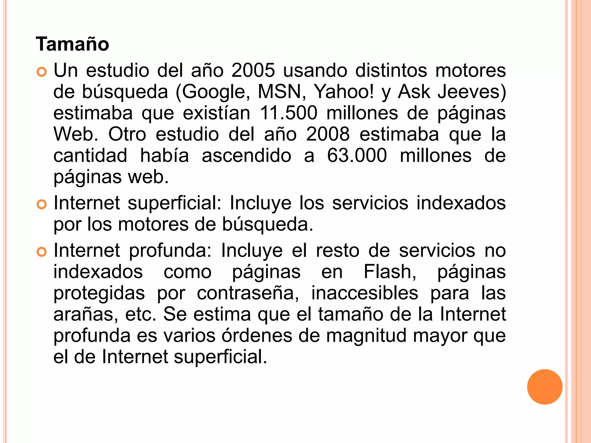 Tamaño 
 Un estudio del año 2005 usando distintos motores 
de búsqueda (Google, MSN, Yahoo! y Ask Jeeves) 
estimaba que existían 11.500 millones de páginas 
Web. Otro estudio del año 2008 estimaba que la 
cantidad había ascendido a 63.000 millones de 
páginas web. 
 Internet superficial: Incluye los servicios indexados 
por los motores de búsqueda. 
 Internet profunda: Incluye el resto de servicios no 
indexados como páginas en Flash, páginas 
protegidas por contraseña, inaccesibles para las 
arañas, etc. Se estima que el tamaño de la Internet 
profunda es varios órdenes de magnitud mayor que 
el de Internet superficial. 
 