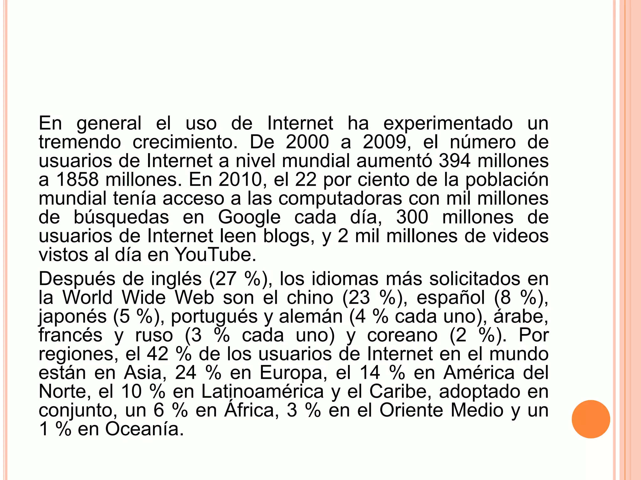 En general el uso de Internet ha experimentado un 
tremendo crecimiento. De 2000 a 2009, el número de 
usuarios de Internet a nivel mundial aumentó 394 millones 
a 1858 millones. En 2010, el 22 por ciento de la población 
mundial tenía acceso a las computadoras con mil millones 
de búsquedas en Google cada día, 300 millones de 
usuarios de Internet leen blogs, y 2 mil millones de videos 
vistos al día en YouTube. 
Después de inglés (27 %), los idiomas más solicitados en 
la World Wide Web son el chino (23 %), español (8 %), 
japonés (5 %), portugués y alemán (4 % cada uno), árabe, 
francés y ruso (3 % cada uno) y coreano (2 %). Por 
regiones, el 42 % de los usuarios de Internet en el mundo 
están en Asia, 24 % en Europa, el 14 % en América del 
Norte, el 10 % en Latinoamérica y el Caribe, adoptado en 
conjunto, un 6 % en África, 3 % en el Oriente Medio y un 
1 % en Oceanía. 
